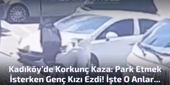 Kadıköy’de Korkunç Kaza: Park Etmek İsterken Genç Kızı Ezdi!