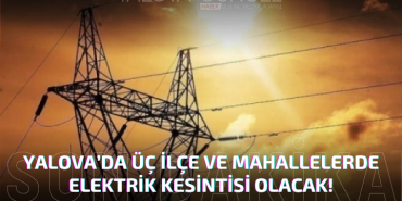 YALOVA'DA 3 İLÇE VE BAZI MAHALLELERDE ELEKTRİK KESİNTİSİ OLACAK!