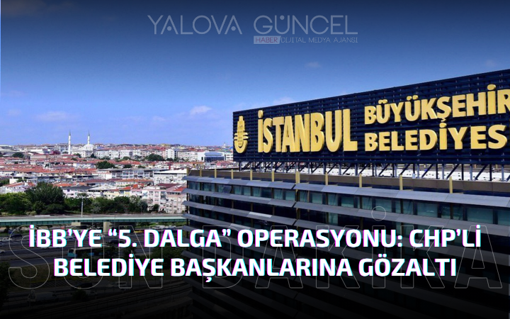 İBB’ye Yönelik “5. Dalga” Operasyonu: CHP’li Belediye Başkanları ve Yöneticilere Gözaltı Kararı